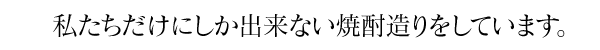 私たちにしか出来ない焼酎造りをしています。